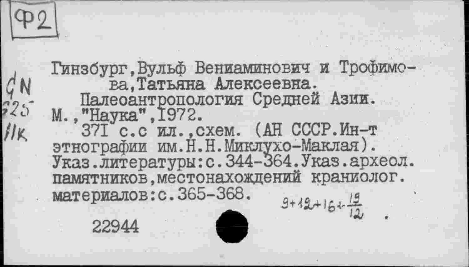 ﻿ср 2.
//К.
Гинзбург,Вульф Вениаминович и Трофимова, Татьяна Алексеевна.
Палеоантропология Средней Азии.
М.,"Наука",1972.
371 с.с ил.,схем. (АН СССР.Ин-т этнографии им.H.Н.Миклухо-Маклая). Указ.литературы: с.344-364.Указ.археол. памятников,местонахождений краниолог. материалов:с.365-368.	„ 0 у
22944 М